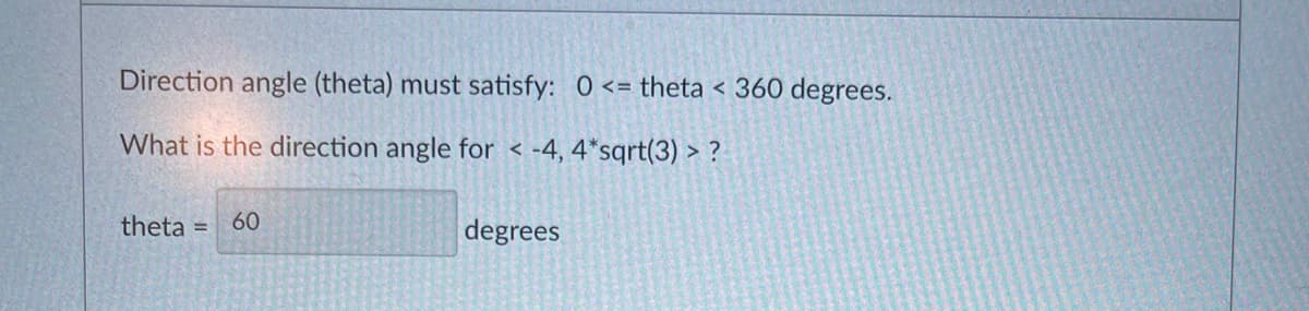 Direction angle (theta) must satisfy: 0 <= theta < 360 degrees.
What is the direction angle for < -4, 4*sqrt(3) > ?
theta =
60
degrees
