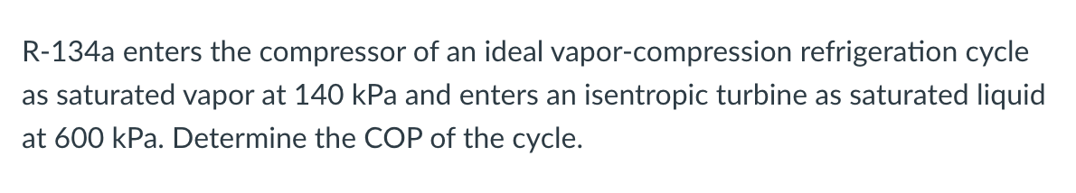 R-134a enters the compressor of an ideal vapor-compression refrigeration cycle
as saturated vapor at 140 kPa and enters an isentropic turbine as saturated liquid
at 600 kPa. Determine the COP of the cycle.
