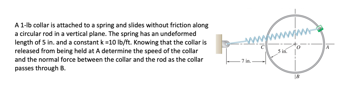 A 1-lb collar is attached to a spring and slides without friction along
a circular rod in a vertical plane. The spring has an undeformed
length of 5 in. and a constant k =10 lb/ft. Knowing that the collar is
released from being held at A determine the speed of the collar
A
5 in.
and the normal force between the collar and the rod as the collar
7 in.
passes through B.
|B
