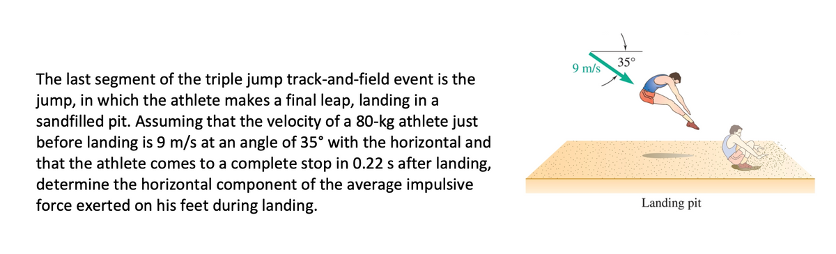 35°
9 m/s
The last segment of the triple jump track-and-field event is the
jump, in which the athlete makes a final leap, landing in a
sandfilled pit. Assuming that the velocity of a 80-kg athlete just
before landing is 9 m/s at an angle of 35° with the horizontal and
that the athlete comes to a complete stop in 0.22 s after landing,
determine the horizontal component of the average impulsive
force exerted on his feet during landing.
Landing pit
