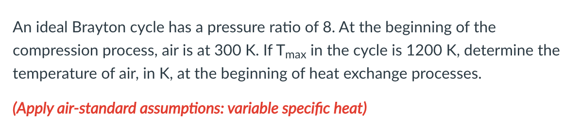 An ideal Brayton cycle has a pressure ratio of 8. At the beginning of the
compression process, air is at 300 K. If Tmax in the cycle is 1200 K, determine the
temperature of air, in K, at the beginning of heat exchange processes.
(Apply air-standard assumptions: variable specific heat)
