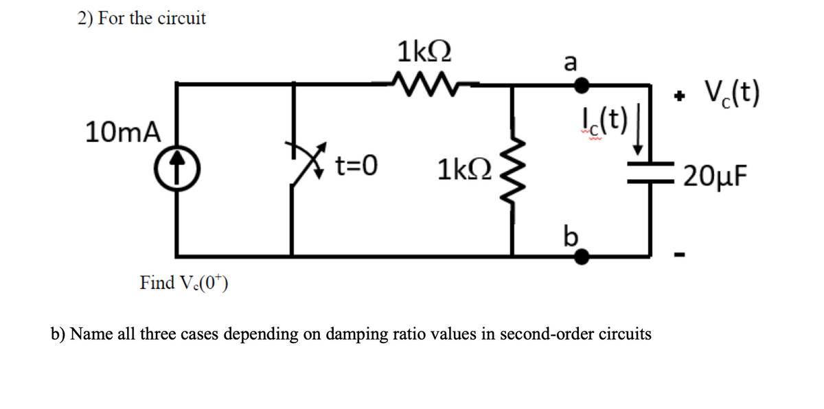 2) For the circuit
1kQ
a
• Vc(t)
10mA
I(t)
t=0
1kΩ
20μF
b.
Find V.(0*)
b) Name all three cases depending on damping ratio values in second-order circuits
