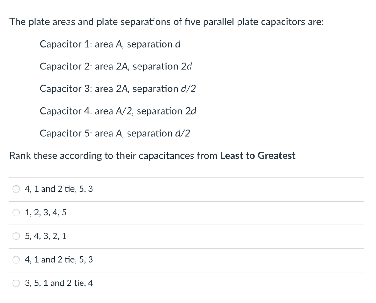The plate areas and plate separations of five parallel plate capacitors are:
Capacitor 1: area A, separationd
Capacitor 2: area 2A, separation 2d
Capacitor 3: area 2A, separation d/2
Capacitor 4: area A/2, separation 2d
Capacitor 5: area A, separation d/2
Rank these according to their capacitances from Least to Greatest
4, 1 and 2 tie, 5, 3
1, 2, 3, 4, 5
5, 4, 3, 2, 1
4, 1 and 2 tie, 5, 3
3, 5, 1 and 2 tie, 4
