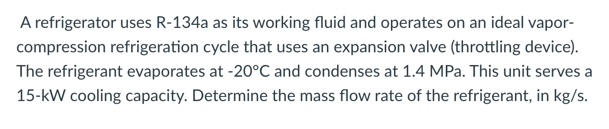 A refrigerator uses R-134a as its working fluid and operates on an ideal vapor-
compression refrigeration cycle that uses an expansion valve (throttling device).
The refrigerant evaporates at -20°C and condenses at 1.4 MPa. This unit serves a
15-kW cooling capacity. Determine the mass flow rate of the refrigerant, in kg/s.
