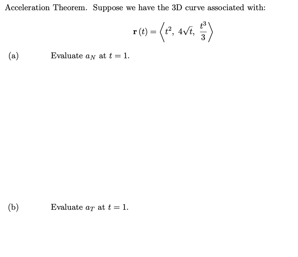 Acceleration Theorem. Suppose we have the 3D curve associated with:
r (1) = (*, avi, )
r (t) = (*,
t3
4/t,
3
t2,
(a)
Evaluate an at t = 1.
(b)
Evaluate at at t = 1.
