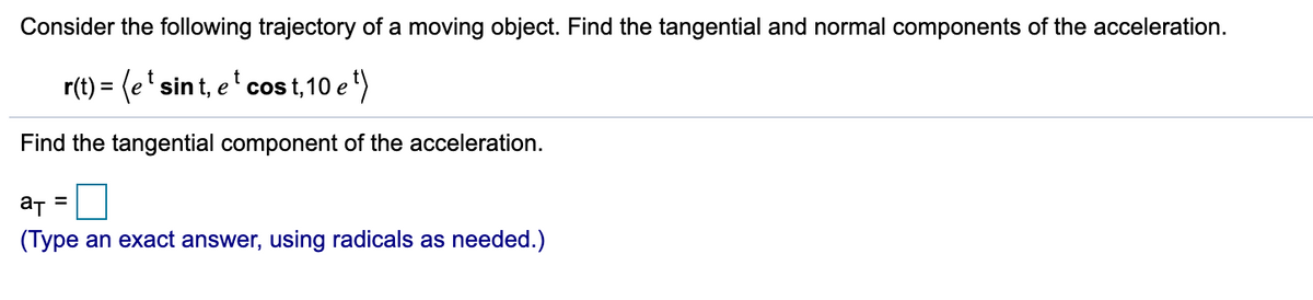 Consider the following trajectory of a moving object. Find the tangential and normal components of the acceleration.
r(t) = (e' sint, e' cos t,10 e")
Find the tangential component of the acceleration.
a =
(Type an exact answer, using radicals as needed.)
