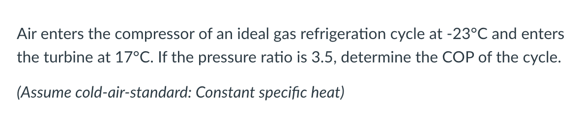 Air enters the compressor of an ideal gas refrigeration cycle at -23°C and enters
the turbine at 17°C. If the pressure ratio is 3.5, determine the COP of the cycle.
(Assume cold-air-standard: Constant specific heat)
