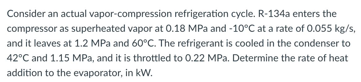 Consider an actual vapor-compression refrigeration cycle. R-134a enters the
compressor as superheated vapor at 0.18 MPa and -10°C at a rate of 0.055 kg/s,
and it leaves at 1.2 MPa and 60°C. The refrigerant is cooled in the condenser to
42°C and 1.15 MPa, and it is throttled to 0.22 MPa. Determine the rate of heat
addition to the evaporator, in kW.
