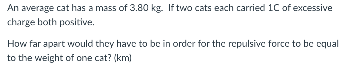 An average cat has a mass of 3.80 kg. If two cats each carried 1C of excessive
charge both positive.
How far apart would they have to be in order for the repulsive force to be equal
to the weight of one cat? (km)

