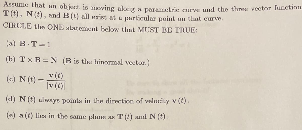 Assume that an object is moving along a parametric curve and the three vector function.
T (t), N(t), and B (t) all exist at a particular point on that curve.
CIRCLE the ONE statement below that MUST BE TRUE:
(a) B. T=1
(b) T x B = N (B is the binormal vector.)
v (t)
(c) N (t) =
|v (t)|
(d) N (t) always points in the direction of velocity v (t).
(e) a (t) lies in the same plane as T (t) and N (t).
