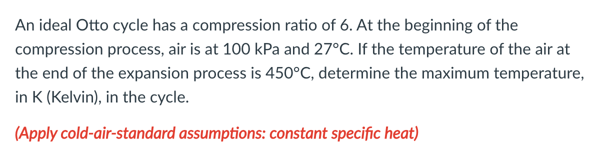 An ideal Otto cycle has a compression ratio of 6. At the beginning of the
compression process, air is at 100 kPa and 27°C. If the temperature of the air at
the end of the expansion process is 450°C, determine the maximum temperature,
in K (Kelvin), in the cycle.
(Apply cold-air-standard assumptions: constant specific heat)
