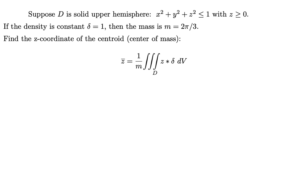 Suppose D is solid upper hemisphere: x2 + y? + z² < 1 with z > 0.
If the density is constant 8 = 1, then the mass is m =
2т /3.
Find the z-coordinate of the centroid (center of mass):
1
Z * d dV
m
