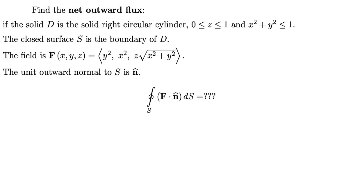 Find the net outward flux:
if the solid D is the solid right circular cylinder, 0 < z < 1 and x? + y? < 1.
The closed surface S is the boundary of D.
The field is F (x, y, z) = (y², x², zVa? + y?
The unit outward normal to S is în.
P (F ·î) dS =???
S
