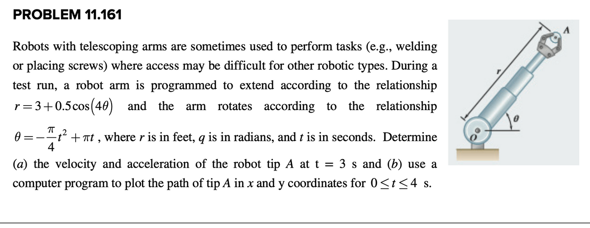 PROBLEM 11.161
Robots with telescoping arms are sometimes used to perform tasks (e.g., welding
or placing screws) where access may be difficult for other robotic types. During a
test run, a robot arm is programmed to extend according to the relationship
r= 3+0.5cos (40) and the
rotates according to the relationship
arm
+ at , where r is in feet, q is in radians, and t is in seconds. Determine
4
(a) the velocity and acceleration of the robot tip A at t = 3 s and (b) use a
computer program to plot the path of tip A in x and y coordinates for 0<t<4 s.
