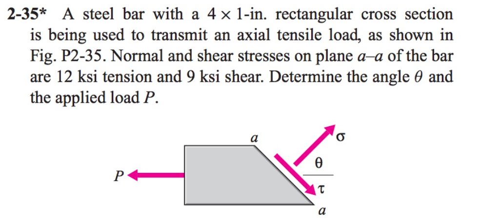 2-35* A steel bar with a 4 × 1-in. rectangular cross section
is being used to transmit an axial tensile load, as shown in
Fig. P2-35. Normal and shear stresses on plane a-a of the bar
are 12 ksi tension and 9 ksi shear. Determine the angle 0 and
the applied load P.
P
a
