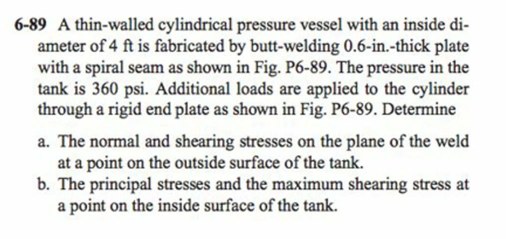 6-89 A thin-walled cylindrical pressure vessel with an inside di-
ameter of 4 ft is fabricated by butt-welding 0.6-in.-thick plate
with a spiral seam as shown in Fig. P6-89. The pressure in the
tank is 360 psi. Additional loads are applied to the cylinder
through a rigid end plate as shown in Fig. P6-89. Determine
a. The normal and shearing stresses on the plane of the weld
at a point on the outside surface of the tank.
b. The principal stresses and the maximum shearing stress at
a point on the inside surface of the tank.
