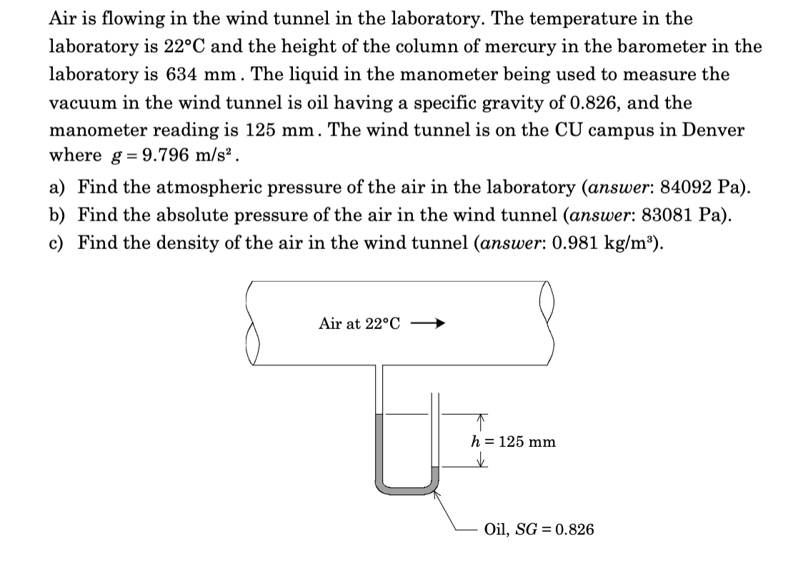 Air is flowing in the wind tunnel in the laboratory. The temperature in the
laboratory is 22°C and the height of the column of mercury in the barometer in the
laboratory is 634 mm. The liquid in the manometer being used to measure the
vacuum in the wind tunnel is oil having a specific gravity of 0.826, and the
manometer reading is 125 mm . The wind tunnel is on the CU campus in Denver
where g = 9.796 m/s² .
a) Find the atmospheric pressure of the air in the laboratory (answer: 84092 Pa).
b) Find the absolute pressure of the air in the wind tunnel (answer: 83081 Pa).
c) Find the density of the air in the wind tunnel (answer: 0.981 kg/m³).
Air at 22°C →
h = 125 mm
Oil, SG = 0.826
