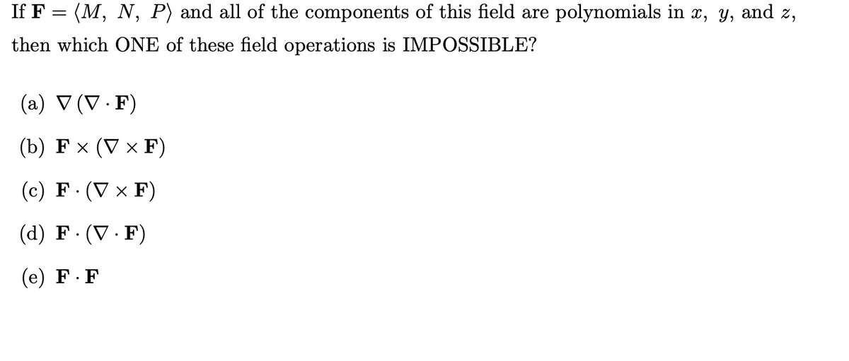 If F = (M, N, P) and all of the components of this field are polynomials in x, y, and z,
then which ONE of these field operations is IMPOSSIBLE?
(a) V (V · F)
(b) F × (V × F)
(с) F:(V x F)
(d) F· (V · F)
(е) F.F
