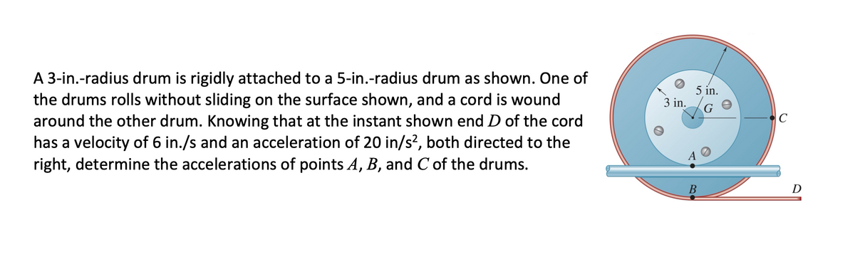 A 3-in.-radius drum is rigidly attached to a 5-in.-radius drum as shown. One of
the drums rolls without sliding on the surface shown, and a cord is wound
around the other drum. Knowing that at the instant shown end D of the cord
has a velocity of 6 in./s and an acceleration of 20 in/s?, both directed to the
right, determine the accelerations of points A, B, and C of the drums.
5 in.
3 in.
G
C
B
D
