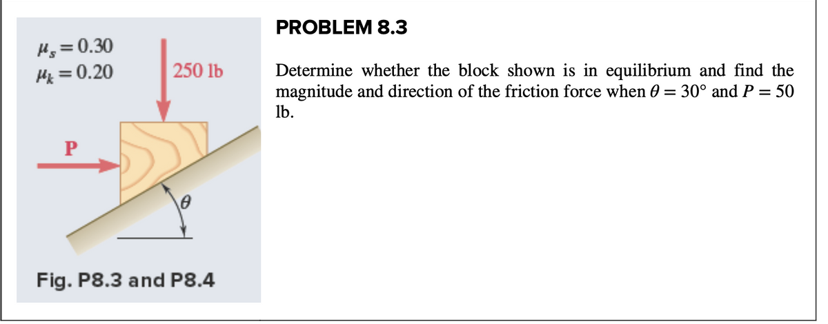 PROBLEM 8.3
Hg = 0.30
Hz = 0.20
250 lb
Determine whether the block shown is in equilibrium and find the
magnitude and direction of the friction force when 0 = 30° and P = 50
Ib.
Fig. P8.3 and P8.4

