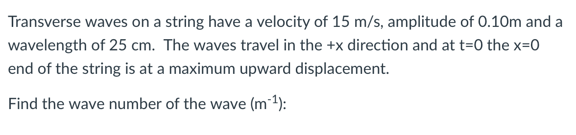 Transverse waves on a string have a velocity of 15 m/s, amplitude of 0.10m and a
wavelength of 25 cm. The waves travel in the +x direction and at t=0 the x=0
end of the string is at a maximum upward displacement.
Find the wave number of the wave (m):
