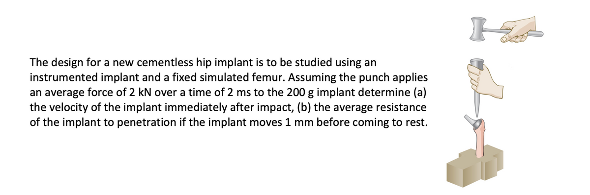 The design for a new cementless hip implant is to be studied using an
instrumented implant and a fixed simulated femur. Assuming the punch applies
an average force of 2 kN over a time of 2 ms to the 200 g implant determine (a)
the velocity of the implant immediately after impact, (b) the average resistance
of the implant to penetration if the implant moves 1 mm before coming to rest.
