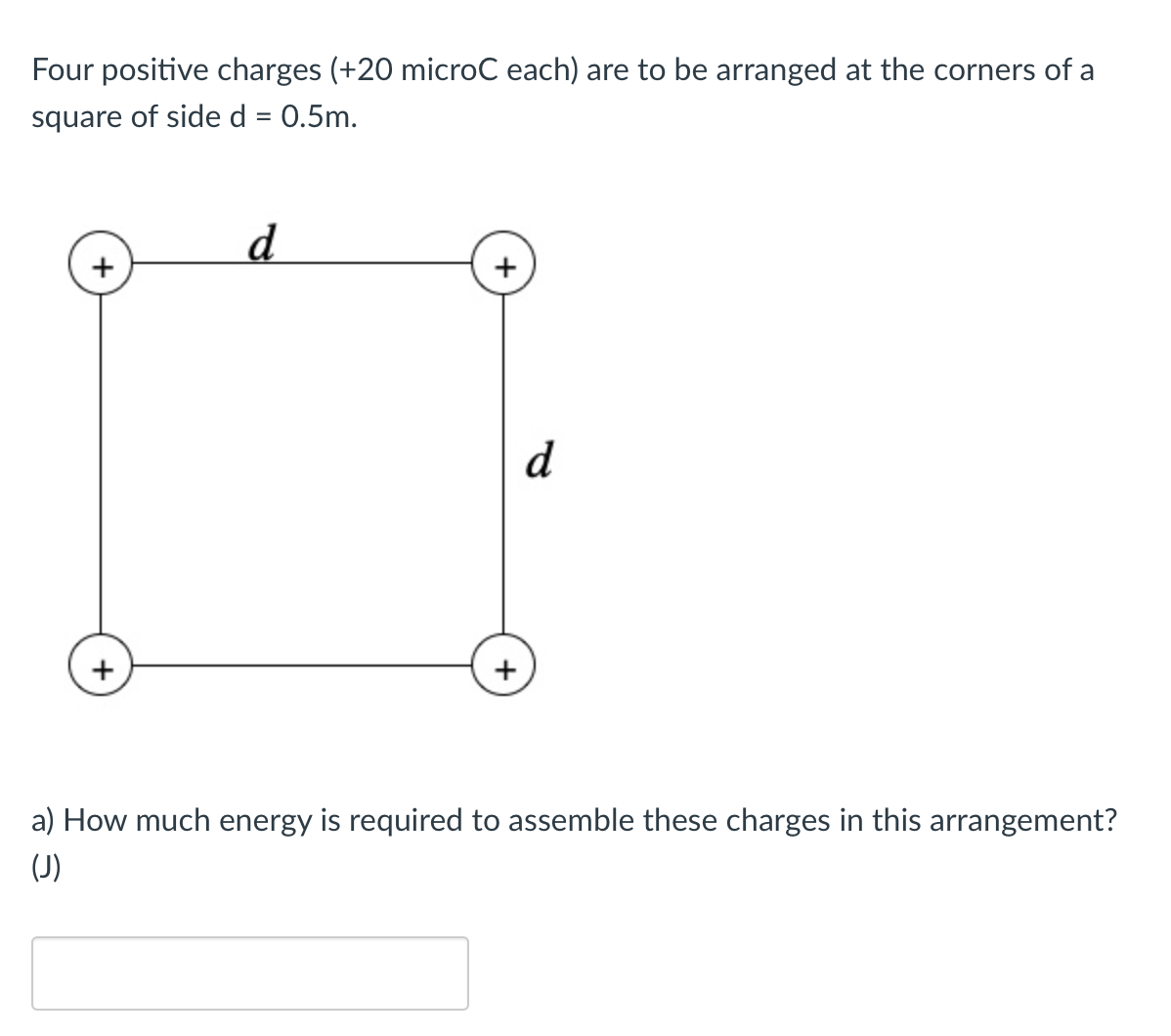 Four positive charges (+20 microC each) are to be arranged at the corners of a
square of side d = 0.5m.
%3D
d
d
a) How much energy is required to assemble these charges in this arrangement?
(J)
+
