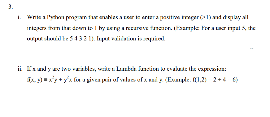 3.
i. Write a Python program that enables a user to enter a positive integer (>1) and display all
integers from that down to 1 by using a recursive function. (Example: For a user input 5, the
output should be 5 4 3 2 1). Input validation is required.
ii. If x and y are two variables, write a Lambda function to evaluate the expression:
f(x, y) = x²y + y²x for a given pair of values of x and y. (Example: f(1,2)= 2 + 4 = 6)