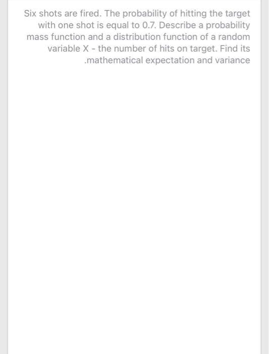 Six shots are fired. The probability of hitting the target
with one shot is equal to 0.7. Describe a probability
mass function and a distribution function of a random
variable X - the number of hits on target. Find its
.mathematical expectation and variance
