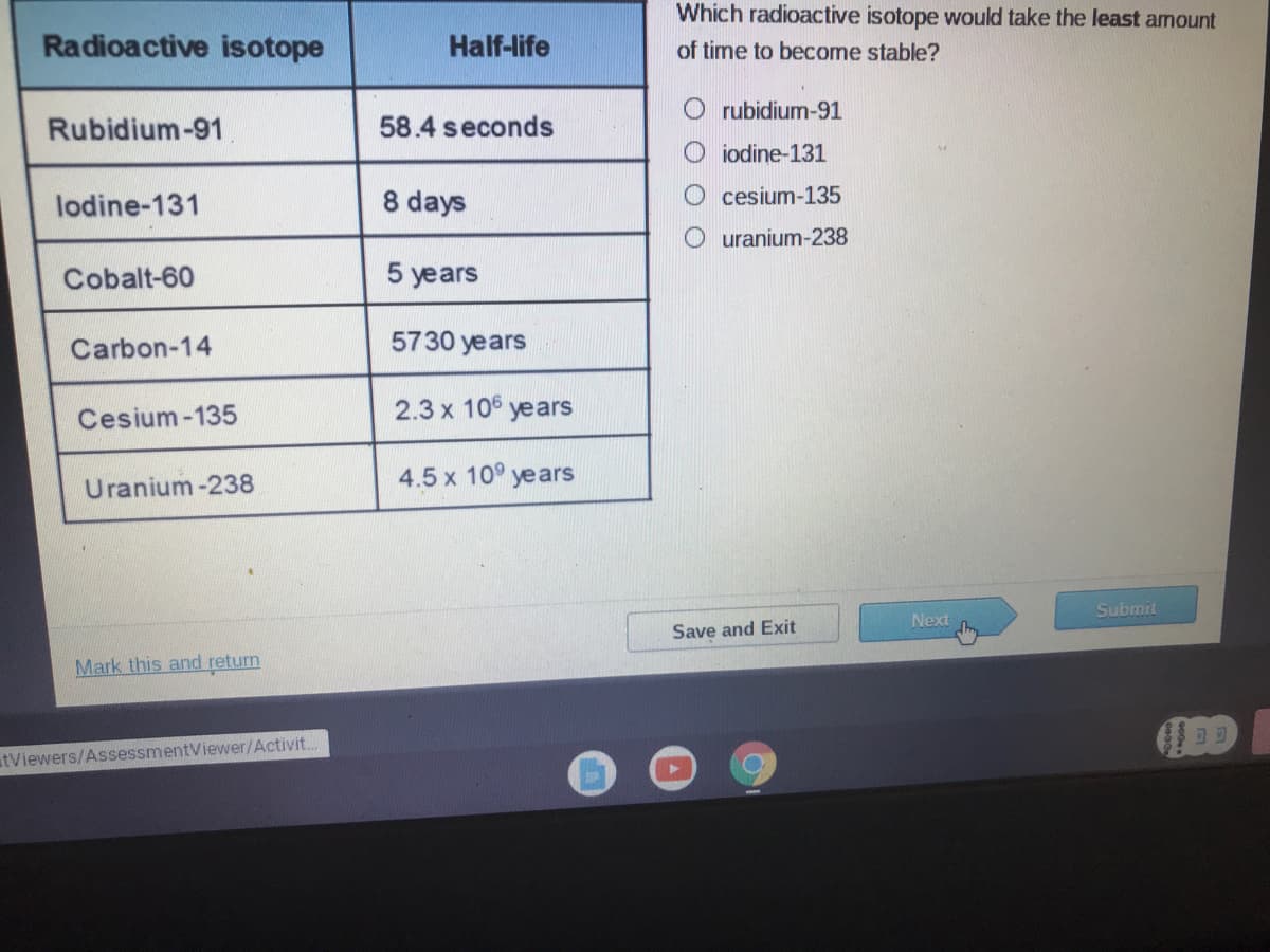 Which radioactive isotope would take the least amount
Radioactive isotope
Half-life
of time to become stable?
O rubidium-91
Rubidium-91
58.4 seconds
iodine-131
lodine-131
8 days
cesium-135
uranium-238
Cobalt-60
5 years
Carbon-14
5730 years
Cesium-135
2.3 x 106 years
4.5 x 10° years
Uranium -238
Submit
Next
Save and Exit
Mark this and return
atViewers/AssessmentViewer/Activit..
