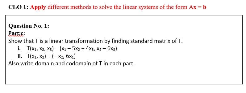 CLO 1: Apply different methods to solve the linear systems of the form Ax = b
Question No. 1:
Part:c:
Show that T is a linear transformation by finding standard matrix of T.
i. Т(x, х2, хз) - (x1 — 5х2 + 4хз, х2 — бх3)
i. Т(x, х2) %3 (- Ха, бх)
Also write domain and codomain of T in each part.
