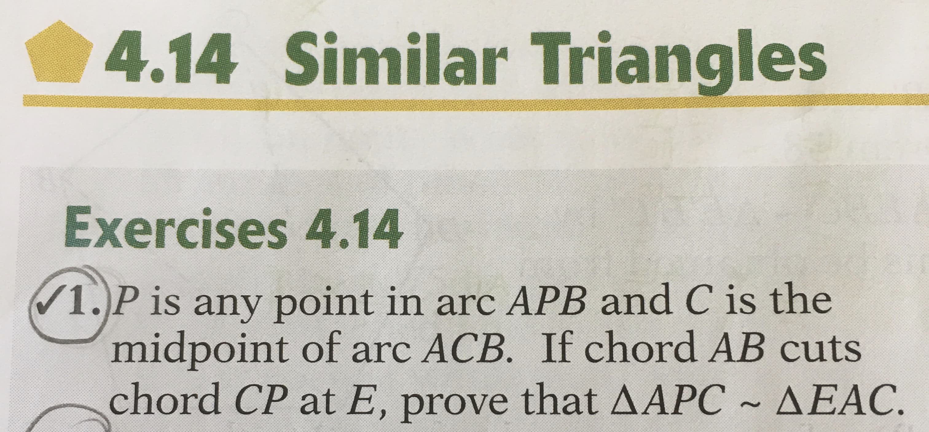 4.14 Similar Triangles
Exercises 4.14
1.)P is any point in arc APB and C is the
midpoint of arc ACB. If chord AB cuts
chord CP at E, prove that AAPC ~ AEÁC.
