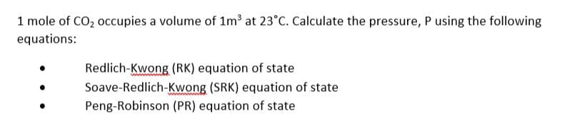 1 mole of CO, occupies a volume of 1m3 at 23°C. Calculate the pressure, P using the following
equations:
Redlich-Kwong (RK) equation of state
Soave-Redlich-Kwong (SRK) equation of state
Peng-Robinson (PR) equation of state
