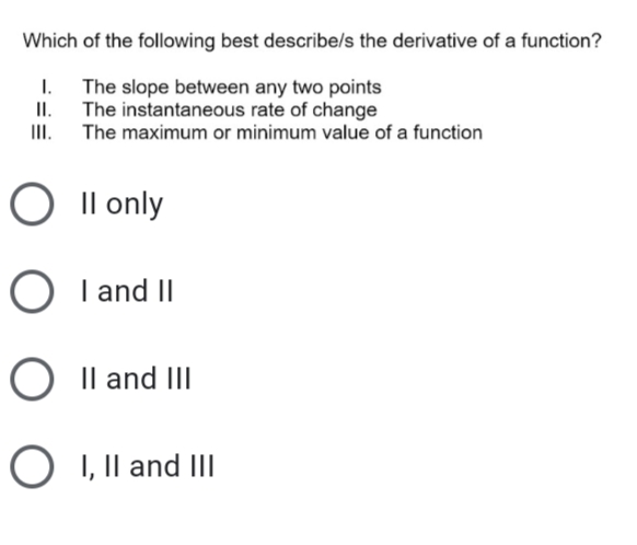 Which of the following best describe/s the derivative of a function?
1. The slope between any two points
II. The instantaneous rate of change
III. The maximum or minimum value of a function
O Il only
O I and II
Il and III
I, Il and III
