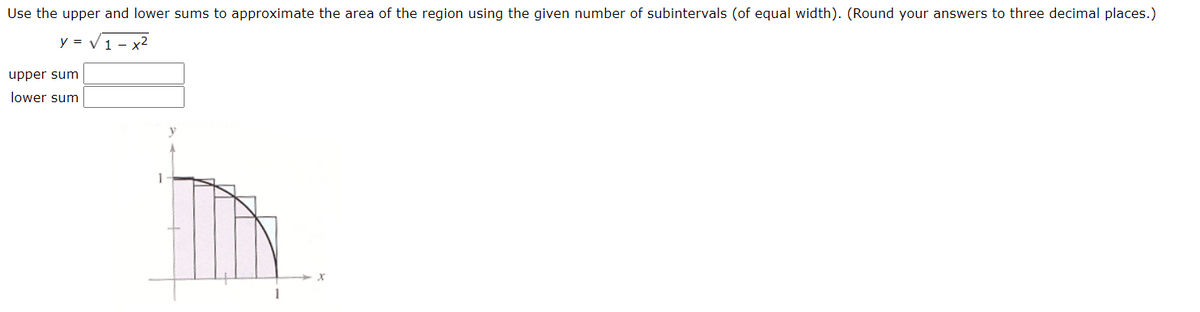 Use the upper and lower sums to approximate the area of the region using the given number of subintervals (of equal width). (Round your answers to three decimal places.)
y =
1 - x2
upper sum
lower sum
1
