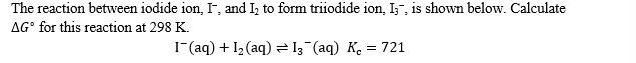 The reaction between iodide ion, I, and I, to form triiodide ion, I;", is shown below. Calculate
AG° for this reaction at 298 K.
1-(aq) + 12(aq) = I3¯(aq) K. = 721
