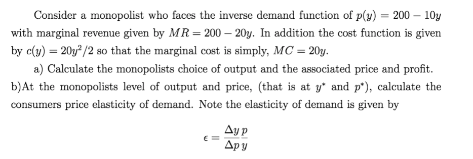 Consider a monopolist who faces the inverse demand function of p(y) =
200 – 10y
-
with marginal revenue given by MR= 200 – 20y. In addition the cost function is given
by c(y) = 20y²/2 so that the marginal cost is simply, MC = 20y.
a) Calculate the monopolists choice of output and the associated price and profit.
b)At the monopolists level of output and price, (that is at y* and p*), calculate the
consumers price elasticity of demand. Note the elasticity of demand is given by
Ay p
E =
Дру
