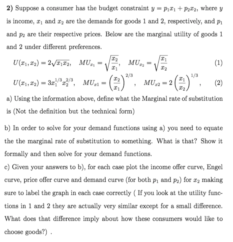 2) Suppose a consumer has the budget constraint y = p1x1+ P2x2, where y
is income, x1 and x2 are the demands for goods 1 and 2, respectively, and p1
and p2 are their respective prices. Below are the marginal utility of goods 1
and 2 under different preferences.
x2
U(x1, ¤2) = 2\/T1®2, MUz
MU2
(1)
X2
2/3
X2
1/3
1/3 2/3
U (x1, 2) = 3x}®x28, MU,l
MU-2 = 2
X2
(2)
=
a) Using the information above, define what the Marginal rate of substitution
is (Not the definition but the technical form)
b) In order to solve for your demand functions using a) you need to equate
the the marginal rate of substitution to something. What is that? Show it
formally and then solve for your demand functions.
c) Given your answers to b), for each case plot the income offer curve, Engel
curve, price offer curve and demand curve (for both pi and p2) for x2 making
sure to label the graph in each case correctly ( If you look at the utility func-
tions in 1 and 2 they are actually very similar except for a small difference.
What does that difference imply about how these consumers would like to
choose goods?) .
