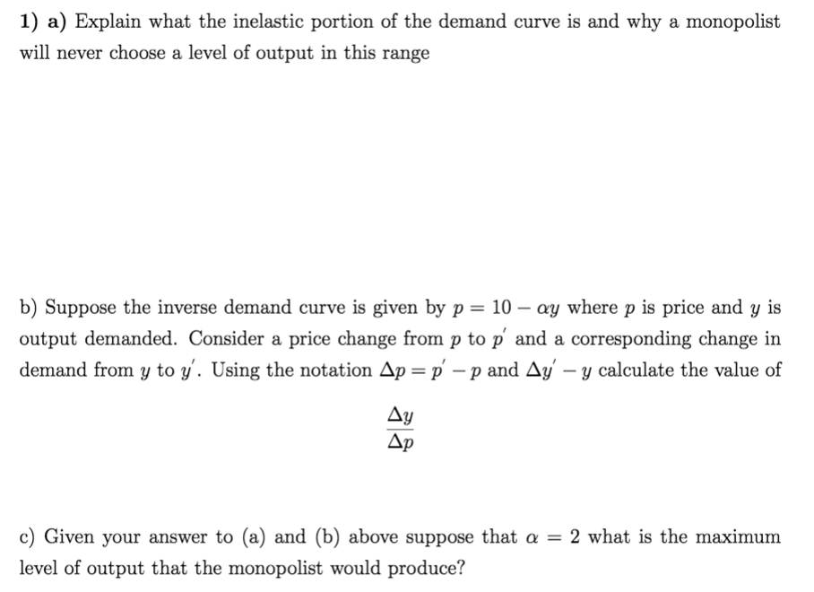 1) a) Explain what the inelastic portion of the demand curve is and why a monopolist
will never choose a level of output in this range
b) Suppose the inverse demand curve is given by p = 10 – ay where p is price and y is
output demanded. Consider a price change from p to p' and a corresponding change in
demand from y to y'. Using the notation Ap =p' – p and Ay' – y calculate the value of
Ay
Ap
c) Given your answer to (a) and (b) above suppose that a = 2 what is the maximum
level of output that the monopolist would produce?
