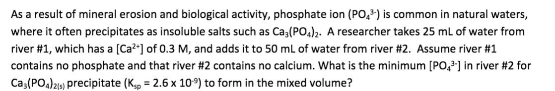 As a result of mineral erosion and biological activity, phosphate ion (PO,3-) is common in natural waters,
where it often precipitates as insoluble salts such as Ca3(PO4)2. A researcher takes 25 ml of water from
river #1, which has a [Ca2+] of 0.3 M, and adds it to 50 mL of water from river #2. Assume river #1
contains no phosphate and that river #2 contains no calcium. What is the minimum [PO,3] in river #2 for
Ca3(PO4)2(9) precipitate (Kgp = 2.6 x 10º) to form in the mixed volume?
