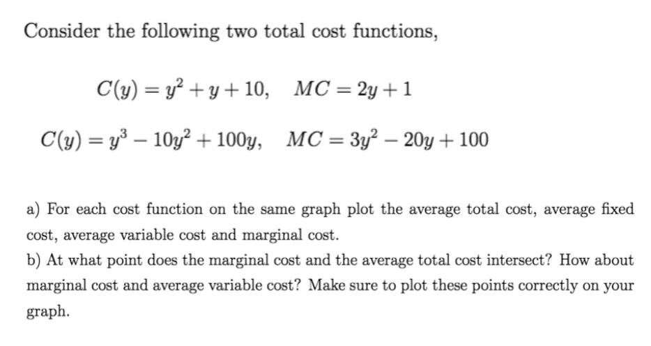 Consider the following two total cost functions,
C(y) = y² + y + 10, MC = 2y +1
C(y) = y³ – 10y² + 100y, MC=3y² – 20y + 100
%3D
%3D
a) For each cost function on the same graph plot the average total cost, average fixed
cost, average variable cost and marginal cost.
b) At what point does the marginal cost and the average total cost intersect? How about
marginal cost and average variable cost? Make sure to plot these points correctly on your
graph.
