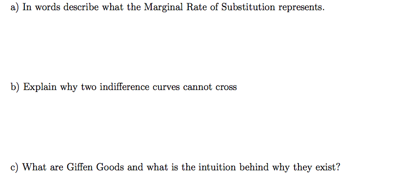 a) In words describe what the Marginal Rate of Substitution represents.
b) Explain why two indifference curves cannot cross
c) What are Giffen Goods and what is the intuition behind why they exist?
