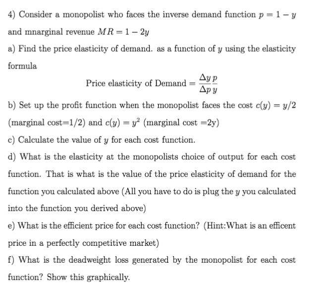 4) Consider a monopolist who faces the inverse demand function p = 1 – y
and mnarginal revenue MR = 1 – 2y
a) Find the price elasticity of demand. as a function of y using the elasticity
formula
Ay p
Дру
Price elasticity of Demand
b) Set up the profit function when the monopolist faces the cost c(y) = y/2
(marginal cost=1/2) and c(y) = y² (marginal cost =2y)
c) Calculate the value of y for each cost function.
d) What is the elasticity at the monopolists choice of output for each cost
function. That is what is the value of the price elasticity of demand for the
function you calculated above (All you have to do is plug the y you calculated
into the function you derived above)
e) What is the efficient price for each cost function? (Hint:What is an efficent
price in a perfectly competitive market)
f) What is the deadweight loss generated by the monopolist for each cost
function? Show this graphically.
