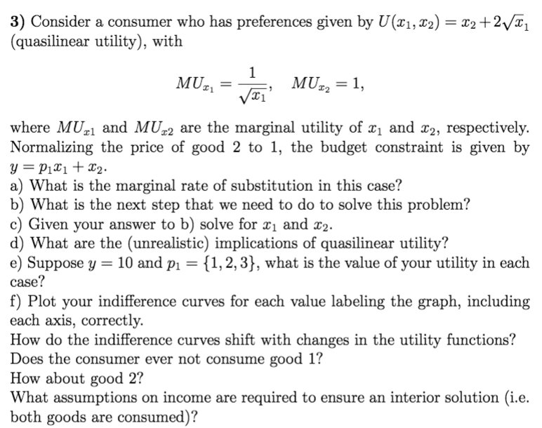 3) Consider a consumer who has preferences given by U(¤1, x2) = x2 +2/%1
(quasilinear utility), with
%3D
1
MUz
MU¤2 = 1,
where MU1 and MU-2 are the marginal utility of x1 and x2, respectively.
Normalizing the price of good 2 to 1, the budget constraint is given by
y = P1X1+x2.
a) What is the marginal rate of substitution in this case?
b) What is the next step that we need to do to solve this problem?
c) Given your answer to b) solve for x1 and x2.
d) What are the (unrealistic) implications of quasilinear utility?
e) Suppose y = 10 and p1 = {1,2, 3}, what is the value of your utility in each
case?
f) Plot your indifference curves for each value labeling the graph, including
each axis, correctly.
How do the indifference curves shift with changes in the utility functions?
Does the consumer ever not consume good 1?
How about good 2?
What assumptions on income are required to ensure an interior solution (i.e.
both goods are consumed)?
