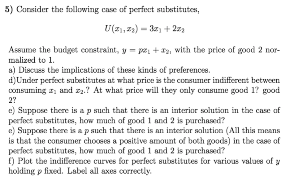 5) Consider the following case of perfect substitutes,
U (T1, ¤2) = 3x1 + 2x2
Assume the budget constraint, y = px1+ x2, with the price of good 2 nor-
malized to 1.
a) Discuss the implications of these kinds of preferences.
d)Under perfect substitutes at what price is the consumer indifferent between
consuming x1 and x2.? At what price will they only consume good 1? good
2?
e) Suppose there is a p such that there is an interior solution in the case of
perfect substitutes, how much of good 1 and 2 is purchased?
e) Suppose there is a p such that there is an interior solution (All this means
is that the consumer chooses a positive amount of both goods) in the case of
perfect substitutes, how much of good 1 and 2 is purchased?
f) Plot the indifference curves for perfect substitutes for various values of y
holding p fixed. Label all axes correctly.
