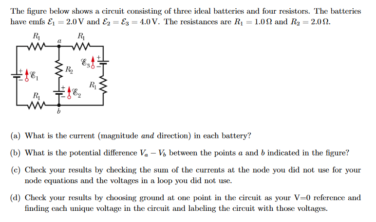 The figure below shows a circuit consisting of three ideal batteries and four resistors. The batteries
have emfs &₁ = 2.0V and E2 E3 = 4.0 V. The resistances are R₁ = 1.0 and R₂ = 2.0.
R₁
R₁
ww
18,
R₁
a
R₂
Est
€18₂
E2
R₁
(a) What is the current (magnitude and direction) in each battery?
(b) What is the potential difference V₁ - V₁ between the points a and b indicated in the figure?
(c) Check your results by checking the sum of the currents at the node you did not use for your
node equations and the voltages in a loop you did not use.
(d) Check your results by choosing ground at one point in the circuit as your V=0 reference and
finding each unique voltage in the circuit and labeling the circuit with those voltages.