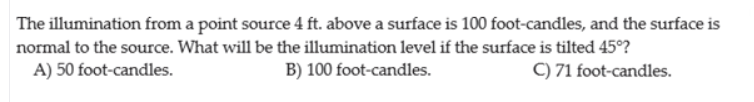 The illumination from a point source 4 ft. above a surface is 100 foot-candles, and the surface is
normal to the source. What will be the illumination level if the surface is tilted 45°?
A) 50 foot-candles.
B) 100 foot-candles.
C) 71 foot-candles.

