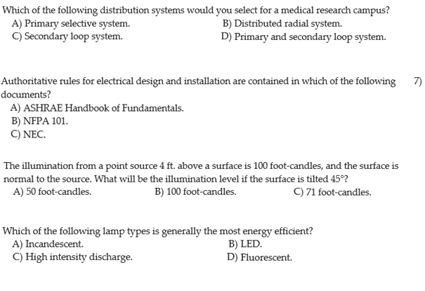 Which of the following distribution systems would you select for a medical research campus?
A) Primary selective system.
C) Secondary loop system.
B) Distributed radial system.
D) Primary and secondary loop system.
Authoritative rules for electrical design and installation are contained in which of the following
7)
documents?
A) ASHRAE Handbook of Fundamentals.
B) NFPA 101.
C) NEC.
The illumination from a point source 4 ft. above a surface is 100 foot-candles, and the surface is
normal to the source. What will be the illumination level if the surface is tilted 45°?
A) 50 foot-candles.
B) 100 foot-candles.
C) 71 foot-candles.
Which of the following lamp types is generally the most energy efficient?
A) Incandescent.
C) High intensity discharge.
B) LED.
D) Fluorescent.
