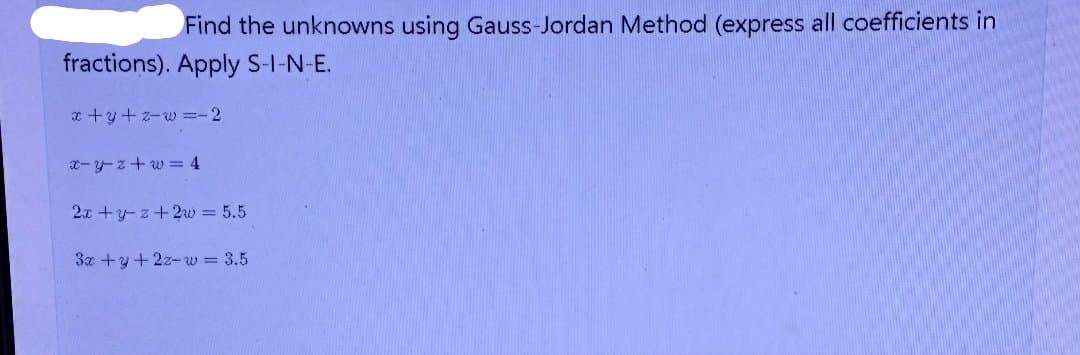Find the unknowns using Gauss-Jordan Method (express all coefficients in
fractions). Apply S-I-N-E.
x+y+z-w=-2
x-y-z+w=4
2x+y+z+2w = 5.5
3x +y + 2z-w = 3.5
