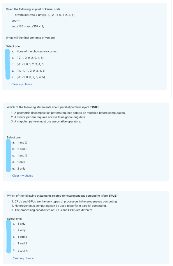 Given the following snippet of kernel code:
__private int8 vec = (int8) (-3, -2, -1, 0, 1, 2, 3, 4);
vec++;
vec.s135 = vec.s357 < 2;
What will the final contents of vec be?
Select one:
a. None of the choices are correct
b. (-2, 1, 0, 0, 2, 0, 4, 5)
c. (-2,-1, 0, 1, 2, 3, 4, 5)
d. (-1,-1,-1, 0, 0, 3, 4, 5)
e. (-2,-1, 0, 0, 2, 0, 4, 5)
Clear my choice
Which of the following statements about parallel patterns is/are TRUE?
1. A geometric decomposition pattern requires data to be modified before computation.
2. A stencil pattern requires access to neighbouring data.
3. A mapping pattern must use associative operators.
Select one:
a. 1 and 2
b. 2 and 3.
c. 1 and 3
d. 1 only
e. 2 only
Clear my choice
Which of the following statements related to heterogeneous computing is/are TRUE?
1. CPUs and GPUs are the only types of processors in heterogeneous computing.
2. Heterogeneous computing can be used to perform parallel computing.
3. The processing capabilities of CPUs and GPUs are different.
Select one:
a. 1 only
b. 2 only
c. 1 and 3
d. 1 and 2
e.
2 and 3
Clear my choice